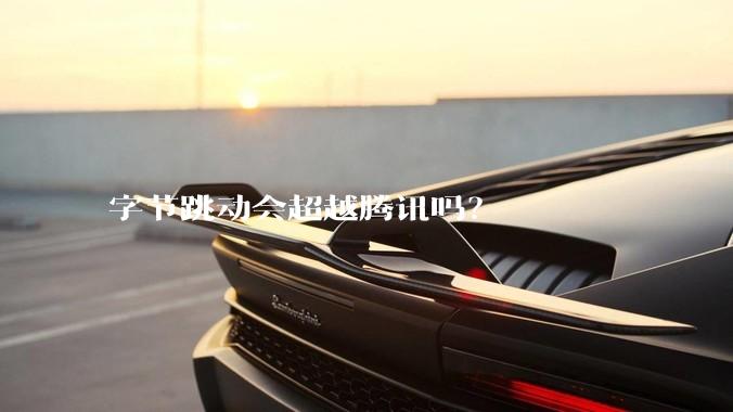 字节跳动会超越腾讯吗？